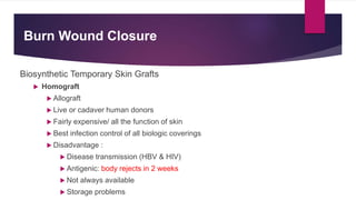 Burn Wound Closure
Biosynthetic Temporary Skin Grafts
 Homograft
 Allograft
 Live or cadaver human donors
 Fairly expensive/ all the function of skin
 Best infection control of all biologic coverings
 Disadvantage :
 Disease transmission (HBV & HIV)
 Antigenic: body rejects in 2 weeks
 Not always available
 Storage problems
 