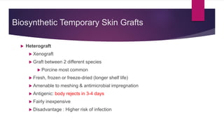 Biosynthetic Temporary Skin Grafts
 Heterograft
 Xenograft
 Graft between 2 different species
 Porcine most common
 Fresh, frozen or freeze-dried (longer shelf life)
 Amenable to meshing & antimicrobial impregnation
 Antigenic: body rejects in 3-4 days
 Fairly inexpensive
 Disadvantage : Higher risk of infection
 