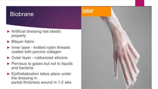 Biobrane
 Artificial dressing has elastic
property
 Bilayer fabric
 Inner layer - knitted nylon threads
coated with porcine collagen
 Outer layer - rubberized silicone
 Pervious to gases but not to liquids
and bacteria
 Epithelialization takes place under
the dressing in
partial thickness wound in 1-2 wks
 