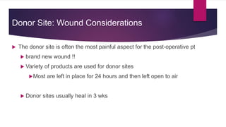 Donor Site: Wound Considerations
 The donor site is often the most painful aspect for the post-operative pt
 brand new wound !!
 Variety of products are used for donor sites
Most are left in place for 24 hours and then left open to air
 Donor sites usually heal in 3 wks
 