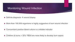 Monitoring Wound Infection
 Definite diagnosis  wound biopsy
 More than 100,000 organisms is highly suggestive of burn wound infection
 Concomitant positive blood culture is a reliable indicator
 Children & burns > 30% TBSA are more likely to develop burn sepsis
 