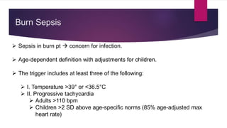  Sepsis in burn pt  concern for infection.
 Age-dependent definition with adjustments for children.
 The trigger includes at least three of the following:
 I. Temperature >39° or <36.5°C
 II. Progressive tachycardia
 Adults >110 bpm
 Children >2 SD above age-specific norms (85% age-adjusted max
heart rate)
Burn Sepsis
 