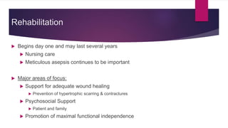  Begins day one and may last several years
 Nursing care
 Meticulous asepsis continues to be important
 Major areas of focus:
 Support for adequate wound healing
 Prevention of hypertrophic scarring & contractures
 Psychosocial Support
 Patient and family
 Promotion of maximal functional independence
Rehabilitation
 