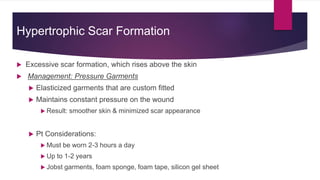 Hypertrophic Scar Formation
 Excessive scar formation, which rises above the skin
 Management: Pressure Garments
 Elasticized garments that are custom fitted
 Maintains constant pressure on the wound
 Result: smoother skin & minimized scar appearance
 Pt Considerations:
 Must be worn 2-3 hours a day
 Up to 1-2 years
 Jobst garments, foam sponge, foam tape, silicon gel sheet
 