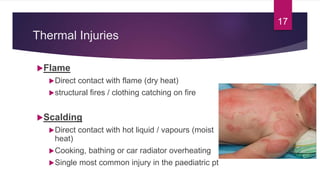 Thermal Injuries
Flame
Direct contact with flame (dry heat)
structural fires / clothing catching on fire
Scalding
Direct contact with hot liquid / vapours (moist
heat)
Cooking, bathing or car radiator overheating
Single most common injury in the paediatric pt
17
 