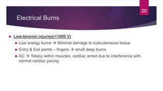 Electrical Burns
 Low-tension injuries(<1000 V)
 Low energy burns  Minimal damage to subcutaneous tissue
 Entry & Exit points – fingers  small deep burns
 AC  Tetany within muscles, cardiac arrest due to interference with
normal cardiac pacing
20
 