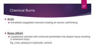 Chemical Burns
 Acids
 Immediate coagulation necrosis creating an eschar; self-limiting
 Bases (Alkali)
 Liquefactive necrosis with continued penetration into deeper tissue resulting
in extensive injury
Eg. Lime, potassium hydroxide, cement
27
 