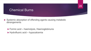 Chemical Burns
 Systemic absorption of offending agents causing metabolic
derangements
 Formic acid – haemolysis, Haemoglobinuria
 Hydrofluoric acid – hypocalcemia
28
 