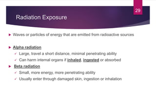 Radiation Exposure
 Waves or particles of energy that are emitted from radioactive sources
 Alpha radiation
 Large, travel a short distance, minimal penetrating ability
 Can harm internal organs if inhaled, ingested or absorbed
 Beta radiation
 Small, more energy, more penetrating ability
 Usually enter through damaged skin, ingestion or inhalation
29
 