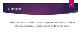 Definition
Injuries that result from direct contact or exposure to any physical, thermal,
chemical, electrical, or radiation source are termed as Burns.
3
 