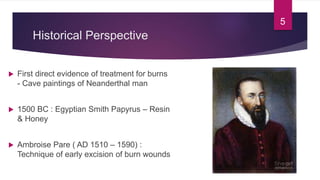 Historical Perspective
 First direct evidence of treatment for burns
- Cave paintings of Neanderthal man
 1500 BC : Egyptian Smith Papyrus – Resin
& Honey
 Ambroise Pare ( AD 1510 – 1590) :
Technique of early excision of burn wounds
5
 