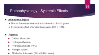 Pathophysiology : Systemic Effects
 Inhalational Injury
 80% of fire-related deaths due to inhalation of toxic gases
 Synergestic effect of inhaled toxic gases (CO + HCN)
 Agents:
 Carbon Monoxide
 Hydrogen Cyanide
 Hydrogen chloride (PVC)
 Nitrogen oxides
 Aldehydes & Acrolein (Wood & Kerosene)
55
 