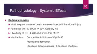 Pathophysiology : Systemic Effects
 Carbon Monoxide
 Most frequent cause of death in smoke induced inhalational injury
 Pathology : 0.1% of CO  50% Carboxy Hb
 Hb affinity of CO  200-250 times that of O2
 Mechanism: Competitive inhibition of Cyt P450
Free radical formation
(Xanthine dehydrogenase Xanthine Oxidase)
56
 