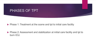 PHASES OF TPT
 Phase 1: Treatment at the scene and tpt to initial care facility
 Phase 2: Assessment and stabilization at initial care facility and tpt to
burn ICU.
 
