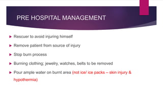 PRE HOSPITAL MANAGEMENT
 Rescuer to avoid injuring himself
 Remove patient from source of injury
 Stop burn process
 Burning clothing; jewelry, watches, belts to be removed
 Pour ample water on burnt area (not ice/ ice packs – skin injury &
hypothermia)
 