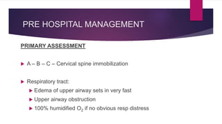 PRE HOSPITAL MANAGEMENT
PRIMARY ASSESSMENT
 A – B – C – Cervical spine immobilization
 Respiratory tract:
 Edema of upper airway sets in very fast
 Upper airway obstruction
 100% humidified O2 if no obvious resp distress
 