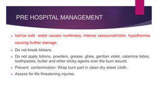 PRE HOSPITAL MANAGEMENT
 Ice/ice cold water causes numbness, intense vasoconstriction, hypothermia
causing further damage.
 Do not break blisters.
 Do not apply lotions, powders, grease, ghee, gentian violet, calamine lotion,
toothpastes, butter and other sticky agents over the burn wound.
 Prevent contamination: Wrap burn part in clean dry sheet /cloth.
 Assess for life threatening injuries.
 