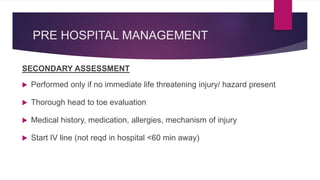 PRE HOSPITAL MANAGEMENT
SECONDARY ASSESSMENT
 Performed only if no immediate life threatening injury/ hazard present
 Thorough head to toe evaluation
 Medical history, medication, allergies, mechanism of injury
 Start IV line (not reqd in hospital <60 min away)
 