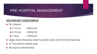 PRE HOSPITAL MANAGEMENT
SECONDARY ASSESSMENT
 RL infusion:
 ≥ 14 yrs – 500mL/hr
 6-14 yrs – 250mL/hr
 ≤ 5yrs – 125mL/hr
 Apply clean dressing/ sheet to protect area and minimize heat loss
 IV Tramadol to relieve pain
 No topical antimicrobial
 