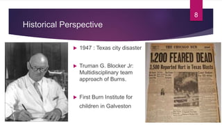 Historical Perspective
 1947 : Texas city disaster
 Truman G. Blocker Jr:
Multidisciplinary team
approach of Burns.
 First Burn Institute for
children in Galveston
8
 