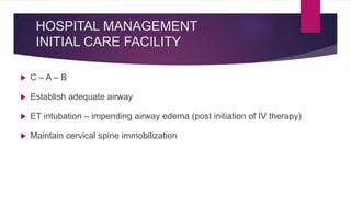 HOSPITAL MANAGEMENT
INITIAL CARE FACILITY
 C – A – B
 Establish adequate airway
 ET intubation – impending airway edema (post initiation of IV therapy)
 Maintain cervical spine immobilization
 