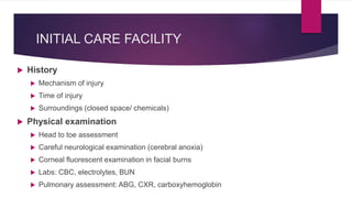 INITIAL CARE FACILITY
 History
 Mechanism of injury
 Time of injury
 Surroundings (closed space/ chemicals)
 Physical examination
 Head to toe assessment
 Careful neurological examination (cerebral anoxia)
 Corneal fluorescent examination in facial burns
 Labs: CBC, electrolytes, BUN
 Pulmonary assessment: ABG, CXR, carboxyhemoglobin
 