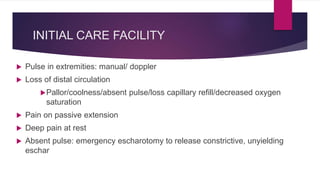 INITIAL CARE FACILITY
 Pulse in extremities: manual/ doppler
 Loss of distal circulation
Pallor/coolness/absent pulse/loss capillary refill/decreased oxygen
saturation
 Pain on passive extension
 Deep pain at rest
 Absent pulse: emergency escharotomy to release constrictive, unyielding
eschar
 