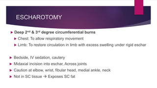 ESCHAROTOMY
 Deep 2nd & 3rd degree circumferential burns
 Chest: To allow respiratory movement
 Limb: To restore circulation in limb with excess swelling under rigid eschar
 Bedside, IV sedation, cautery
 Midaxial incision into eschar, Across joints
 Caution at elbow, wrist, fibular head, medial ankle, neck
 Not in SC tissue  Exposes SC fat
 