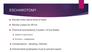 ESCHAROTOMY
 Elevate limbs above level of heart
 Monitor pulses for 48 hrs
 Chemical escharotomy if pulses +nt but feeble.
 Useful in hand burns.
 Enzyme – collagenase
 Complications : bleeding, infection
 Antimicrobial prophylaxis must to prevent sepsis
 