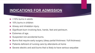 INDICATIONS FOR ADMISSION
 >15% burns in adults
 10% burns in children
 Airway and inhalation injury.
 Significant burn involving face, hands, feet and perineum.
 Extremes of age.
 Suspected non-accidental burns.
 Burns that require early surgery (deep partial thickness / full thickness)
 Patients deficient of nursing care by attendants at home
 Severe electric and acid burns that is likely to have serious sequelae
 