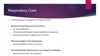 Respiratory Care
 Assess airway, respiration & breath sounds
 Removal of pulmonary secretions
 O2 Humidification
 Chest physiotherapy, deep breathing & coughing
 Frequent position changes and suction
 Pharmacologic Considerations:
 Bronchodilators and mucolytics
 Circumferential chest burns can impair ventilation
 Escharotomy may be required
 