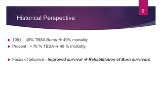 Historical Perspective
 1951 : 45% TBSA Burns  49% mortality
 Present : > 70 % TBSA  49 % mortality
 Focus of advance : Improved survival  Rehabilitation of Burn survivors
9
 