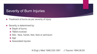 Severity of Burn Injuries
 Treatment of burns as per severity of injury
 Severity is determined by:
 Depth of burns
 TBSA involved
 Site - face, hands, feet, face or perineum
 Age
 Associated injuries
N Engl J Med 1996;335:1581 J Trauma 1994;36;59
 