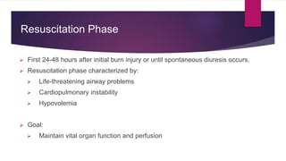 Resuscitation Phase
 First 24-48 hours after initial burn injury or until spontaneous diuresis occurs.
 Resuscitation phase characterized by:
 Life-threatening airway problems
 Cardiopulmonary instability
 Hypovolemia
 Goal:
 Maintain vital organ function and perfusion
 
