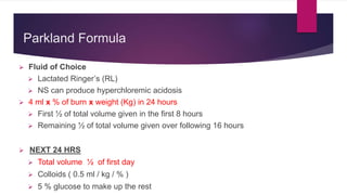 Parkland Formula
 Fluid of Choice
 Lactated Ringer’s (RL)
 NS can produce hyperchloremic acidosis
 4 ml x % of burn x weight (Kg) in 24 hours
 First ½ of total volume given in the first 8 hours
 Remaining ½ of total volume given over following 16 hours
 NEXT 24 HRS
 Total volume ½ of first day
 Colloids ( 0.5 ml / kg / % )
 5 % glucose to make up the rest
 