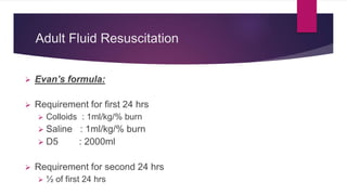 Adult Fluid Resuscitation
 Evan’s formula:
 Requirement for first 24 hrs
 Colloids : 1ml/kg/% burn
 Saline : 1ml/kg/% burn
 D5 : 2000ml
 Requirement for second 24 hrs
 ½ of first 24 hrs
 