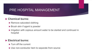 PRE HOSPITAL MANAGEMENT
 Chemical burns:
 Remove saturated clothing
 Brush skin if agent is powder
 Irrigation with co...