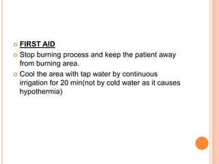  FIRST AID
 Stop burning process and keep the patient away
from burning area.
 Cool the area with tap water by continuous
irrigation for 20 min(not by cold water as it causes
hypothermia)
 