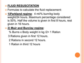  FLIUD RESUSCITATION
 Formulas to calculate the fluid replacement:
 1)Parkland regime: 4 ml/% burn/kg body
weight/24 hours. Maximum percentage considered
is 50%. Half the volume is given in first 8 hours, rest
given in 16 hours.
 2) Muir and Burclay regime:
% Burns x Body weight in kg /2= 1 Ration
3 Rations given in first 12 hours.
2 Rations in second 12 hours.
1 Ration in third 12 hours
 
