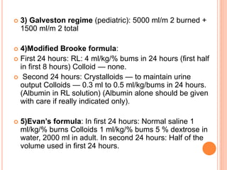  3) Galveston regime (pediatric): 5000 ml/m 2 burned +
1500 ml/m 2 total
 4)Modified Brooke formula:
 First 24 hours: RL: 4 ml/kg/% bums in 24 hours (first half
in first 8 hours) Colloid — none.
 Second 24 hours: Crystalloids — to maintain urine
output Colloids — 0.3 ml to 0.5 ml/kg/bums in 24 hours.
(Albumin in RL solution) (Albumin alone should be given
with care if really indicated only).
 5)Evan’s formula: In first 24 hours: Normal saline 1
ml/kg/% burns Colloids 1 ml/kg/% bums 5 % dextrose in
water, 2000 ml in adult. In second 24 hours: Half of the
volume used in first 24 hours.
 