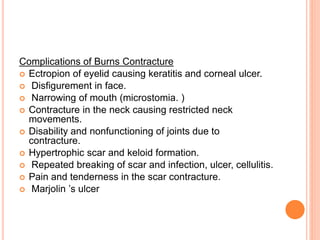 Complications of Burns Contracture
 Ectropion of eyelid causing keratitis and corneal ulcer.
 Disfigurement in face.
 Narrowing of mouth (microstomia. )
 Contracture in the neck causing restricted neck
movements.
 Disability and nonfunctioning of joints due to
contracture.
 Hypertrophic scar and keloid formation.
 Repeated breaking of scar and infection, ulcer, cellulitis.
 Pain and tenderness in the scar contracture.
 Marjolin ’s ulcer
 