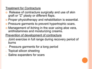 Treatment for Contracture
 Release of contracture surgically and use of skin
graft or “Z” plasty or different flaps.
 Proper physiotherapy and rehabilitation is essential.
 Pressure garments to prevent hypertrophic scars.
 Management of itching in the scar using aloe vera,
antihistamines and moisturizing creams.
Prevention of development of contracture
o Joint exercise in full range during recovery period of
burns
o Pressure garments for a long period
o Topical silicon sheeting
o Saline expanders for scars
 