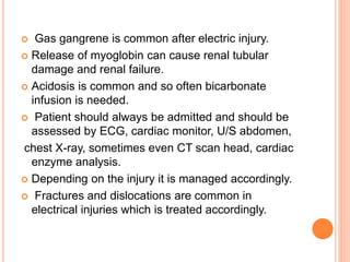  Gas gangrene is common after electric injury.
 Release of myoglobin can cause renal tubular
damage and renal failure.
 Acidosis is common and so often bicarbonate
infusion is needed.
 Patient should always be admitted and should be
assessed by ECG, cardiac monitor, U/S abdomen,
chest X-ray, sometimes even CT scan head, cardiac
enzyme analysis.
 Depending on the injury it is managed accordingly.
 Fractures and dislocations are common in
electrical injuries which is treated accordingly.
 