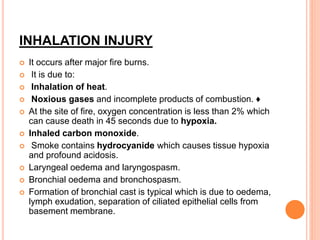 INHALATION INJURY
 It occurs after major fire burns.
 It is due to:
 Inhalation of heat.
 Noxious gases and incomplete products of combustion. ♦
 At the site of fire, oxygen concentration is less than 2% which
can cause death in 45 seconds due to hypoxia.
 Inhaled carbon monoxide.
 Smoke contains hydrocyanide which causes tissue hypoxia
and profound acidosis.
 Laryngeal oedema and laryngospasm.
 Bronchial oedema and bronchospasm.
 Formation of bronchial cast is typical which is due to oedema,
lymph exudation, separation of ciliated epithelial cells from
basement membrane.
 