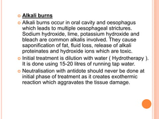  Alkali burns
 Alkali burns occur in oral cavity and oesophagus
which leads to multiple oesophageal strictures.
Sodium hydroxide, lime, potassium hydroxide and
bleach are common alkalis involved. They cause
saponification of fat, fluid loss, release of alkali
proteinates and hydroxide ions which are toxic.
 Initial treatment is dilution with water ( Hydrotherapy ).
It is done using 15-20 litres of running tap water.
 Neutralisation with antidote should never be done at
initial phase of treatment as it creates exothermic
reaction which aggravates the tissue damage.
 