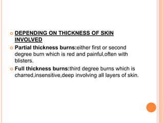  DEPENDING ON THICKNESS OF SKIN
INVOLVED
 Partial thickness burns:either first or second
degree burn which is red and painful,often with
blisters.
 Full thickness burns:third degree burns which is
charred,insensitive,deep involving all layers of skin.
 