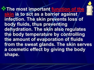 The most important function of the
skin is to act as a barrier against
infection. The skin prevents loss of
body fluids, thus preventing
dehydration. The skin also regulates
the body temperature by controlling
the amount of evaporation of fluids
from the sweat glands. The skin serves
a cosmetic effect by giving the body
shape.
 