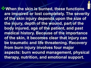 When the skin is burned, these functions
are impaired or lost completely. The severity
of the skin injury depends upon the size of
the injury, depth of the wound, part of the
body injured, age of the patient, and past
medical history. Because of the importance
of the skin, it becomes clear that injury can
be traumatic and life threatening. Recovery
from burn injury involves four major
aspects: burn wound management, physical
therapy, nutrition, and emotional support.
 