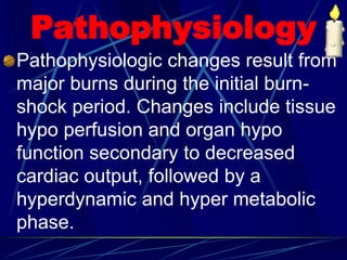 Pathophysiology
Pathophysiologic changes result from
major burns during the initial burn-
shock period. Changes include tissue
hypo perfusion and organ hypo
function secondary to decreased
cardiac output, followed by a
hyperdynamic and hyper metabolic
phase.
 