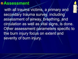 Assessment
with all trauma victims, a primary and
secondary trauma survey, including
assessment of airway, breathing, and
circulation as well as vital signs, is done.
Other assessment parameters specific to
the burn injury focus on extent and
severity of burn injury.
 